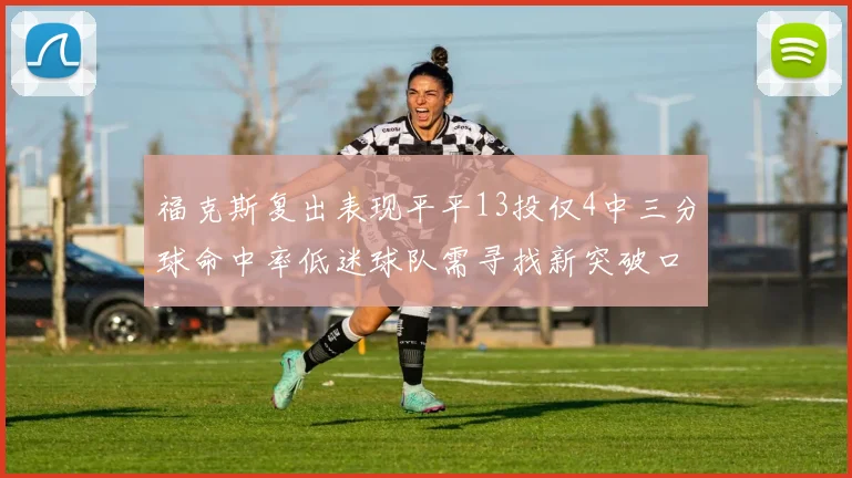 福克斯复出表现平平13投仅4中三分球命中率低迷球队需寻找新突破口