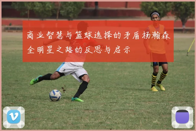 商业智慧与篮球选择的矛盾杨瀚森全明星之路的反思与启示