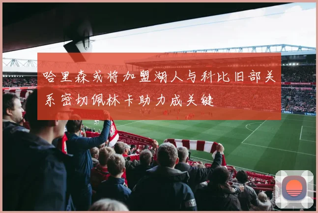 哈里森或将加盟湖人与科比旧部关系密切佩林卡助力成关键