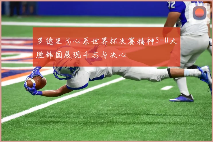 罗德里戈心系世界杯决赛精神5-0大胜韩国展现斗志与决心