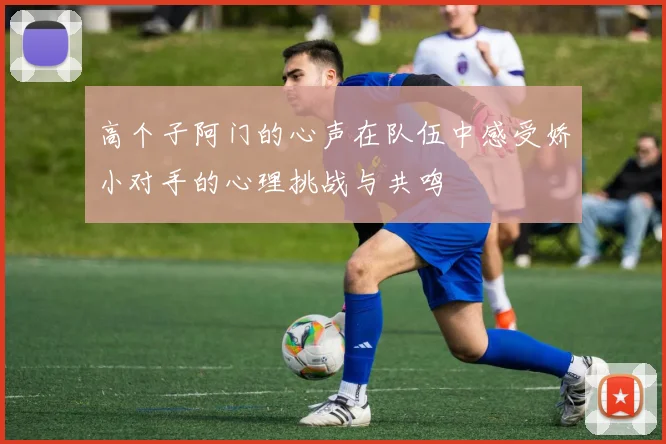 高个子阿门的心声在队伍中感受娇小对手的心理挑战与共鸣