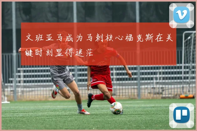文班亚马成为马刺核心福克斯在关键时刻显得迷茫