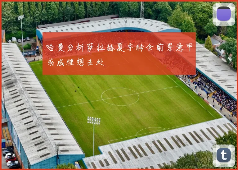 哈曼分析萨拉赫夏季转会前景意甲或成理想去处
