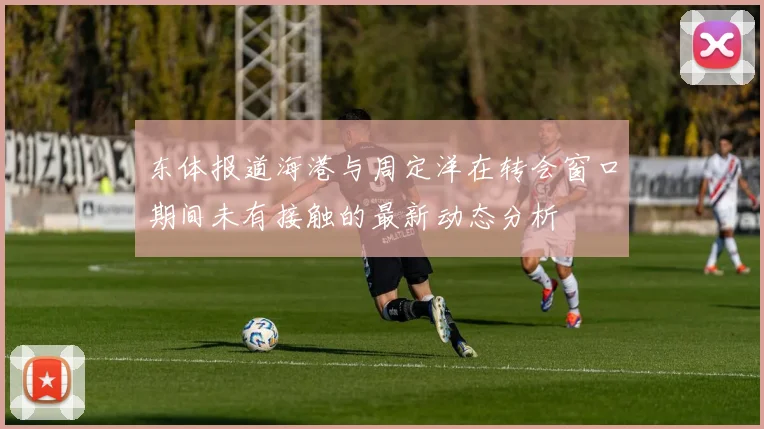 东体报道海港与周定洋在转会窗口期间未有接触的最新动态分析