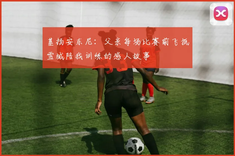 基扬安东尼：父亲每场比赛前飞抵雪城陪我训练的感人故事