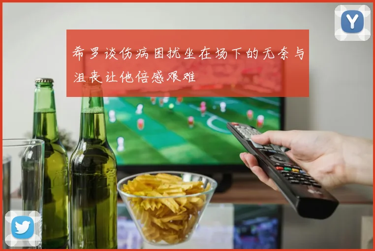希罗谈伤病困扰坐在场下的无奈与沮丧让他倍感艰难