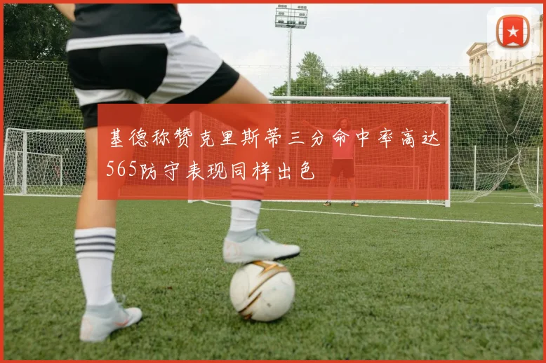 基德称赞克里斯蒂三分命中率高达565防守表现同样出色