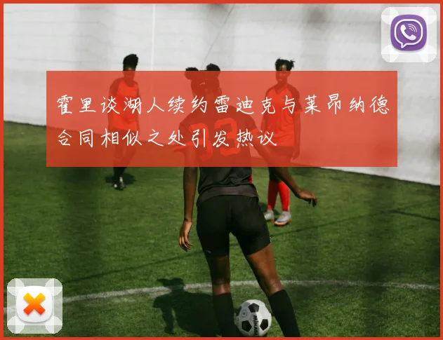 霍里谈湖人续约雷迪克与莱昂纳德合同相似之处引发热议