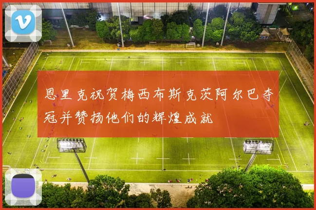恩里克祝贺梅西布斯克茨阿尔巴夺冠并赞扬他们的辉煌成就