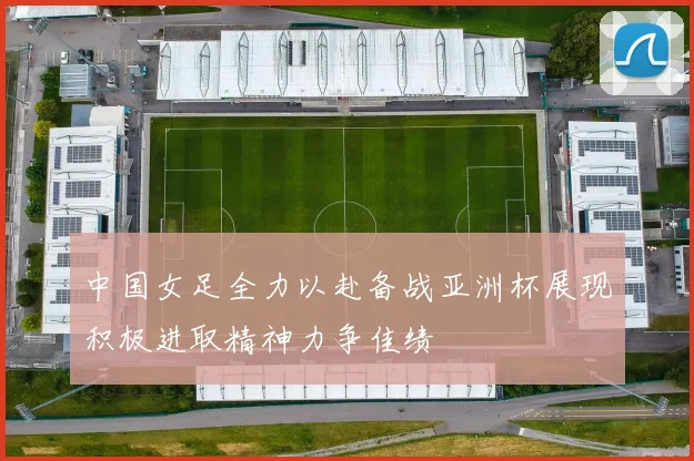 中国女足全力以赴备战亚洲杯展现积极进取精神力争佳绩