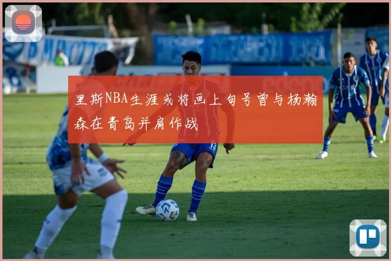 里斯NBA生涯或将画上句号曾与杨瀚森在青岛并肩作战