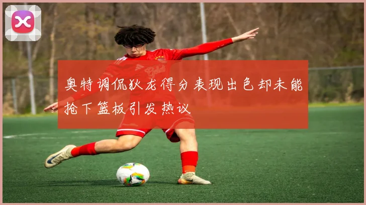 奥特调侃狄龙得分表现出色却未能抢下篮板引发热议