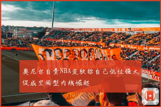 奥尼尔自责NBA变软称自己低位强大促成空间型内线崛起