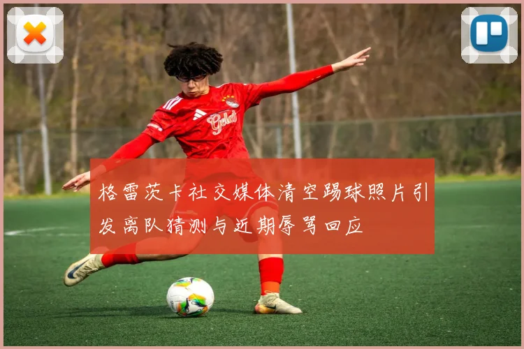 格雷茨卡社交媒体清空踢球照片引发离队猜测与近期辱骂回应